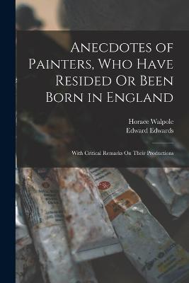 Anecdotes of Painters, Who Have Resided Or Been Born in England: With Critical Remarks On Their Productions - Horace Walpole,Edward Edwards - cover