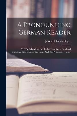 A Pronouncing German Reader: To Which Is Added, Method of Learning to Read and Understand the German Language, With Or Without a Teacher - James C Oehlschläger - cover