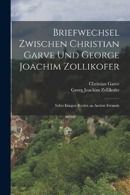 Briefwechsel zwischen Christian Garve und George Joachim Zollikofer: Nebst einigen Briefen an andere Freunde - Christian Garve,Georg Joachim Zollikofer - cover