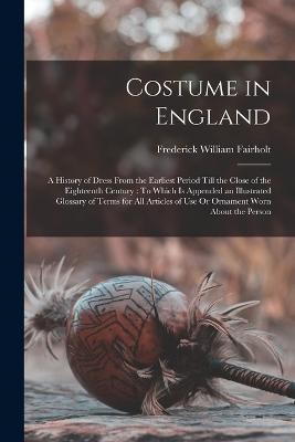 Costume in England: A History of Dress From the Earliest Period Till the Close of the Eighteenth Century: To Which Is Appended an Illustrated Glossary of Terms for All Articles of Use Or Ornament Worn About the Person - Frederick William Fairholt - cover