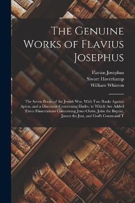 The Genuine Works of Flavius Josephus: The Seven Books of the Jewish War, With Two Books Against Apion, and a Discourse Concerning Hades, to Which Are Added Three Dissertations Concerning Jesus Christ, John the Baptist, James the Just, and God's Command T - Flavius Josephus,William Whiston,Siwart Haverkamp - cover