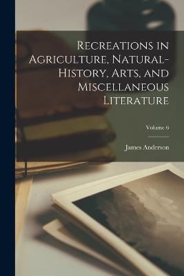 Recreations in Agriculture, Natural-History, Arts, and Miscellaneous Literature; Volume 6 - James Anderson - cover