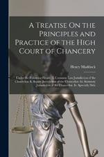 A Treatise On the Principles and Practice of the High Court of Chancery: Under the Following Heads: I. Common Law Jurisdiction of the Chancellor. Ii. Equity Jurisdiction of the Chancellor. Iii. Statutory Jurisdiction of the Chancellor. Iv. Specially Dele
