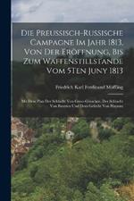 Die Preussisch-Russische Campagne Im Jahr 1813, Von Der Eroeffnung, Bis Zum Waffenstillstande Vom 5Ten Juny 1813: Mit Dem Plan Der Schlacht Von Gross-Goerschen, Der Schlacht Von Bautzen Und Dem Gefecht Von Haynau