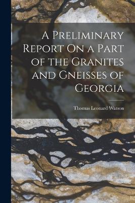 A Preliminary Report On a Part of the Granites and Gneisses of Georgia - Thomas Leonard Watson - cover