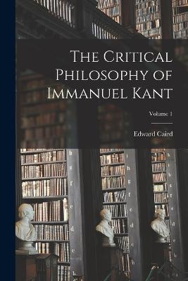 The Critical Philosophy of Immanuel Kant; Volume 1 - Edward Caird - cover