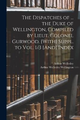 The Dispatches of ... the Duke of Wellington, Compiled by Lieut. Colonel Gurwood. [With] Suppl. to Vol. 1/3 [And] Index - Arthur Wellesley Wellington,Arthur Wellesley - cover