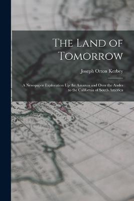 The Land of Tomorrow: A Newspaper Exploration Up the Amazon and Over the Andes to the California of South America - Joseph Orton Kerbey - cover