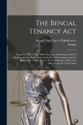 The Bengal Tenancy Act: Being Act VIII of 1885 With Notes and Annotations, Judicial Rulings, and the Rules Made by the Local Government and the High Court, Under the Act, for the Guidance of Revenue Officers and the Civil Courts - Bengal - cover