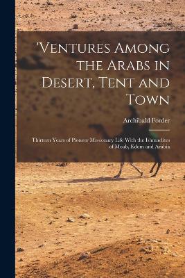 'ventures Among the Arabs in Desert, Tent and Town: Thirteen Years of Pioneer Missionary Life With the Ishmaelites of Moab, Edom and Arabia - Archibald Forder - cover