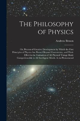 The Philosophy of Physics: Or, Process of Creative Development by Which the First Principles of Physics Are Proved Beyond Controversy, and Their Effect in the Formation of All Physical Things Made Comprehensible to All Intelligent Minds, As in Phenomenal - Andrew Brown - cover