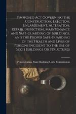 Proposed Act Governing the Construction, Erection, Enlargement, Alteration, Repair, Inspection, Maintenance and Safe-Guarding of Buildings, and the Proper Safe-Guarding of the Health and Lives of Persons Incident to the Use of Such Buildings Or Structures