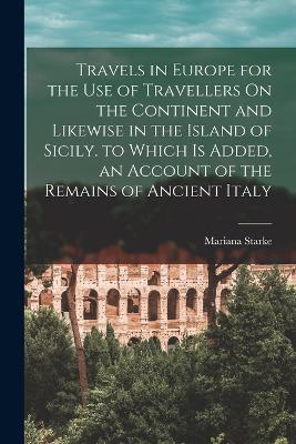 Travels in Europe for the Use of Travellers On the Continent and Likewise in the Island of Sicily. to Which Is Added, an Account of the Remains of Ancient Italy - Mariana Starke - cover