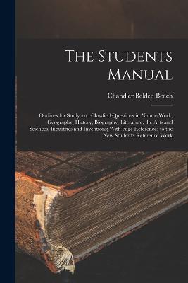 The Students Manual: Outlines for Study and Classfied Questions in Nature-Work, Geography, History, Biography, Literature, the Arts and Sciences, Industries and Inventions; With Page References to the New Student's Reference Work - Chandler Belden Beach - cover