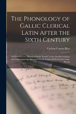 The Phonology of Gallic Clerical Latin After the Sixth Century: An Introductory Historical Study Based Chiefly On Merovingian and Carolingian Spelling and On the Forms of Old French Loan-Words - Carlton Cosmo Rice - cover