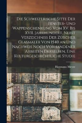 Die schweizerische Sitte der Fenster- und Wappenschenkung vom XV. bis XVII. Jahrhundert, Nebst Verzeichniss der Zurcher Glasmaler von 1540 an und Nachweis noch vorhandener Arbeiten derselben, Eine Kulturgeschichtliche Studie - Hermann Meyer - cover