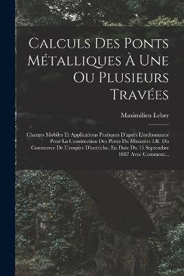 Calculs Des Ponts Metalliques A Une Ou Plusieurs Travees: Charges Mobiles Et Applications Pratiques D'apres L'ordonnance Pour La Construction Des Ponts Du Ministere I.R. Du Commerce De L'empire D'autriche, En Date Du 15 Septembre 1887 Avec Comment... - Maximilien Leber - cover