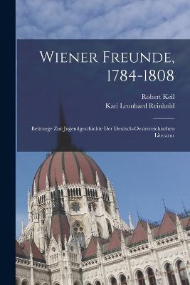 Wiener Freunde, 1784-1808: Beitraege Zur Jugendgeschichte Der Deutsch-Oesterreichischen Literatur - Robert Keil,Karl Leonhard Reinhold - cover