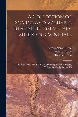 A Collection of Scarce and Valuable Treatises Upon Metals, Mines and Minerals: In Four Parts. Part I. and Ii. Containing the Art of Metals, Written Originally in Spanish - Thomas Green,Alvaro Alonso Barba,Gabriel Plattes - cover