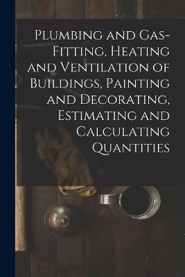 Plumbing and Gas-Fitting, Heating and Ventilation of Buildings, Painting and Decorating, Estimating and Calculating Quantities - Anonymous - cover