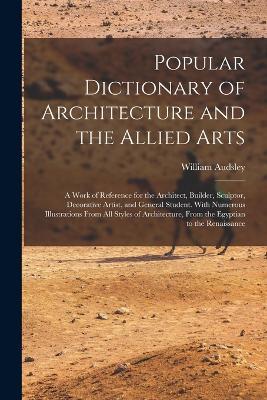 Popular Dictionary of Architecture and the Allied Arts: A Work of Reference for the Architect, Builder, Sculptor, Decorative Artist, and General Student. With Numerous Illustrations From All Styles of Architecture, From the Egyptian to the Renaissance - William Audsley - cover