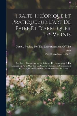 Traite Theorique Et Pratique Sur L'art De Faire Et D'appliquer Les Vernis: Sur Les Differens Genres De Peinture Par Impression Et En Decoration, Ainsi Que Sur Les Couleurs Simples Et Composees: Accompagne De Nouvelles Observations Sur Le Copal ... - Pierre Francois Tingry - cover