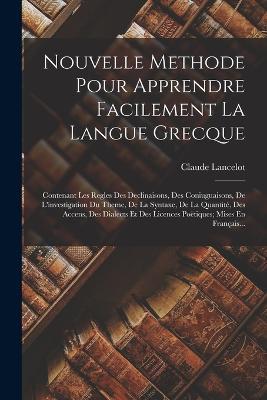 Nouvelle Methode Pour Apprendre Facilement La Langue Grecque: Contenant Les Regles Des Declinaisons, Des Coniuguaisons, De L'investigation Du Theme, De La Syntaxe, De La Quantité, Des Accens, Des Dialects Et Des Licences Poëtiques; Mises En Français... - Claude Lancelot - cover