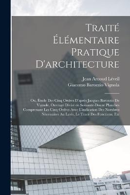 Traité élémentaire pratique d'architecture; ou, Étude des cinq ordres d'après Jacques Barozzio de Vignole. Ouvrage divisé en soixante-douze planches comprenant les cinq ordres avec l'indication des nombres nécessaires au lavis, le tracé des fonctions, etc - Giacomo Barozzio Vignola,Jean Arnoud Léveil - cover