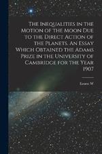 The Inequalities in the Motion of the Moon due to the Direct Action of the Planets. An Essay Which Obtained the Adams Prize in the University of Cambridge for the Year 1907