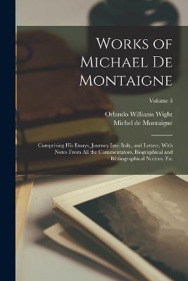 Works of Michael de Montaigne; Comprising his Essays, Journey Into Italy, and Letters, With Notes From all the Commentators, Biographical and Bibliographical Notices, etc; Volume 3 - Orlando Williams Wight,Michel Montaigne - cover