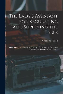 The Lady's Assistant for Regulating and Supplying the Table: Being a Complete System of Cookery ... Including the Fullest and Choicest Receipts of Various Kinds ... - Charlotte Mason - cover