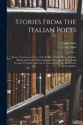 Stories From the Italian Poets: Being a Summary in Prose of the Poems of Dante, Pulci, Boiardo, Ariosto and Tasso; With Comments Throughout, Occasional Passages Versified, and Critical Notices of the Lives and Genius of the Authors - Matteo Maria Boiardo,Leigh Hunt,Torquato Tasso - cover