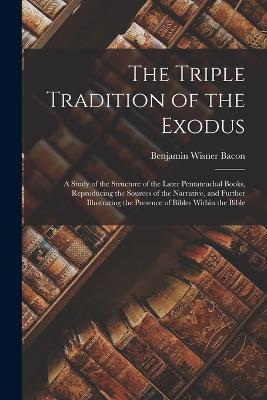 The Triple Tradition of the Exodus; a Study of the Structure of the Later Pentateuchal Books, Reproducing the Sources of the Narrative, and Further Illustrating the Presence of Bibles Within the Bible - Benjamin Wisner Bacon - cover