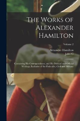 The Works of Alexander Hamilton; Containing his Correspondence, and his Political and Official Writings, Exclusive of the Federalist, Civil and Military; Volume 2 - Alexander Hamilton,John C 1792-1882 Hamilton - cover