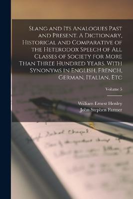 Slang and its Analogues Past and Present. A Dictionary, Historical and Comparative of the Heterodox Speech of all Classes of Society for More Than Three Hundred Years. With Synonyms in English, French, German, Italian, etc; Volume 5 - William Ernest Henley,John Stephen Farmer - cover