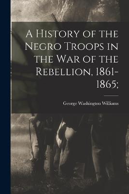 A History of the Negro Troops in the War of the Rebellion, 1861-1865; - cover