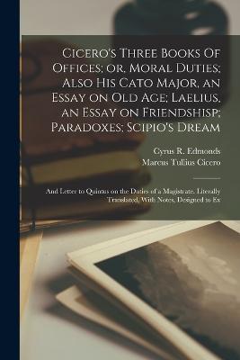 Cicero's Three Books Of Offices; or, Moral Duties; Also his Cato Major, an Essay on old age; Laelius, an Essay on Friendshisp; Paradoxes; Scipio's Dream: And Letter to Quintus on the Duties of a Magistrate. Literally Translated, With Notes, Designed to Ex - Marcus Tullius Cicero,Cyrus R Edmonds - cover