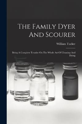 The Family Dyer And Scourer: Being A Complete Treatise On The Whole Art Of Cleaning And Dying - William Tucker - cover