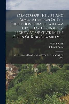 Memoirs Of The Life And Administration Of The Right Honourable William Cecil, Lord Burghley, Secretary Of State In The Reign Of King Edward Vi ...: Containing An Historical View Of The Times In Which He Lived - Edward Nares,William Cecil - cover