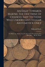 An Essay Towards Making The Doctrine Of Chances Easy To Those Who Understand Vulgar Arithmetick Only: To Which Are Added, Some Useful Tables On Annuities For Lives, &c. ... By Mr. Hoyle