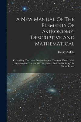 A New Manual Of The Elements Of Astronomy, Descriptive And Mathematical: Comprising The Latest Discoveries And Theoretic Views: With Directions For The Use Of The Globes, And For Studying The Constellations - Henry Kiddle - cover