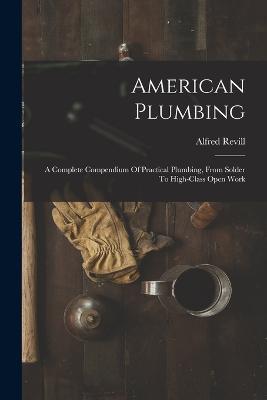 American Plumbing: A Complete Compendium Of Practical Plumbing, From Solder To High-class Open Work - Alfred Revill - cover