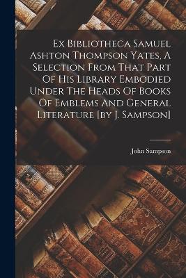 Ex Bibliotheca Samuel Ashton Thompson Yates, A Selection From That Part Of His Library Embodied Under The Heads Of Books Of Emblems And General Literature [by J. Sampson] - John Sampson - cover