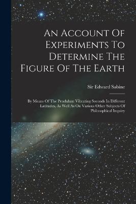An Account Of Experiments To Determine The Figure Of The Earth: By Means Of The Pendulum Vibrating Seconds In Different Latitudes, As Well As On Various Other Subjects Of Philosophical Inquiry - Edward Sabine - cover