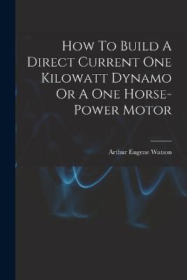 How To Build A Direct Current One Kilowatt Dynamo Or A One Horse-power Motor - Arthur Eugene Watson - cover