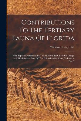 Contributions To The Tertiary Fauna Of Florida: With Especial Reference To The Miocene Silex-beds Of Tampa And The Pliocene Beds Of The Calooshatchie River, Volume 3, Part 5 - William Healey Dall - cover