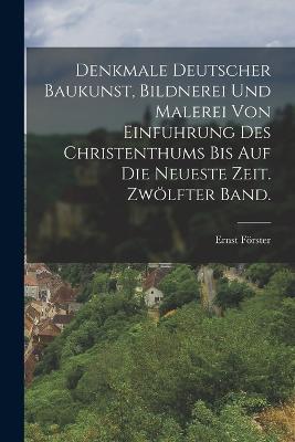 Denkmale deutscher Baukunst, Bildnerei und Malerei von Einfuhrung des Christenthums bis auf die neueste Zeit. Zwölfter Band. - Ernst Förster - cover