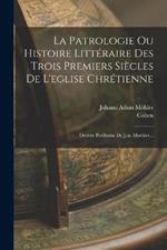 La Patrologie Ou Histoire Littéraire Des Trois Premiers Siècles De L'eglise Chrétienne: Oeuvre Posthume De J.-a. Moehler...