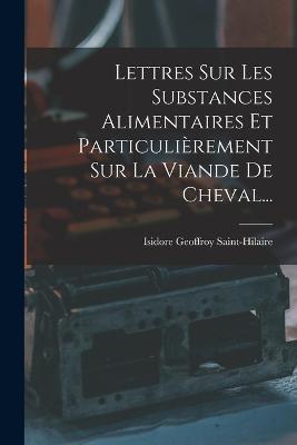 Lettres Sur Les Substances Alimentaires Et Particulierement Sur La Viande De Cheval... - Isidore Geoffroy Saint-Hilaire - cover