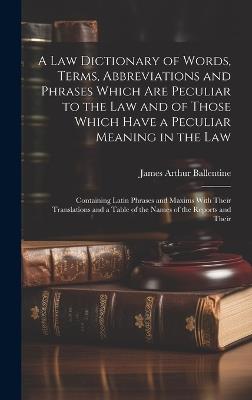 A Law Dictionary of Words, Terms, Abbreviations and Phrases Which Are Peculiar to the Law and of Those Which Have a Peculiar Meaning in the Law: Containing Latin Phrases and Maxims With Their Translations and a Table of the Names of the Reports and Their - James Arthur Ballentine - cover